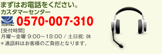 まずはお電話をください。 カスタマーセンター 0570-007-310 受付時間 月曜〜金曜 9:00〜18:00 / 土日祝: 休　※通話料はお客様のご負担となります。
