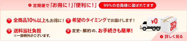 定期便で「お得に！」「便利に！」99%の会員様に選ばれています (1)特別価格全商品10%以上もお得に！ (2)希望のタイミングでお届けします！ (3)送料当社負担（※一部例外がございます。） (4)変更・解約の、お手続きも簡単！ 詳しく見る